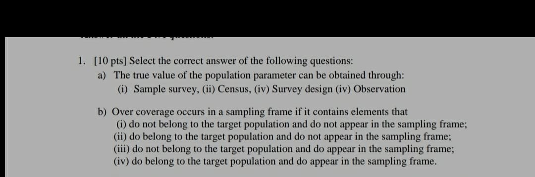 1. [10 pts] Select the correct answer of the following questions:
a) The true value of the population parameter can be obtained through:
(i) Sample survey, (ii) Census, (iv) Survey design (iv) Observation
b) Over coverage occurs in a sampling frame if it contains elements that
(i) do not belong to the target population and do not appear in the sampling frame;
(ii) do belong to the target population and do not appear in the sampling frame;
(iii) do not belong to the target population and do appear in the sampling frame;
(iv) do belong to the target population and do appear in the sampling frame.
