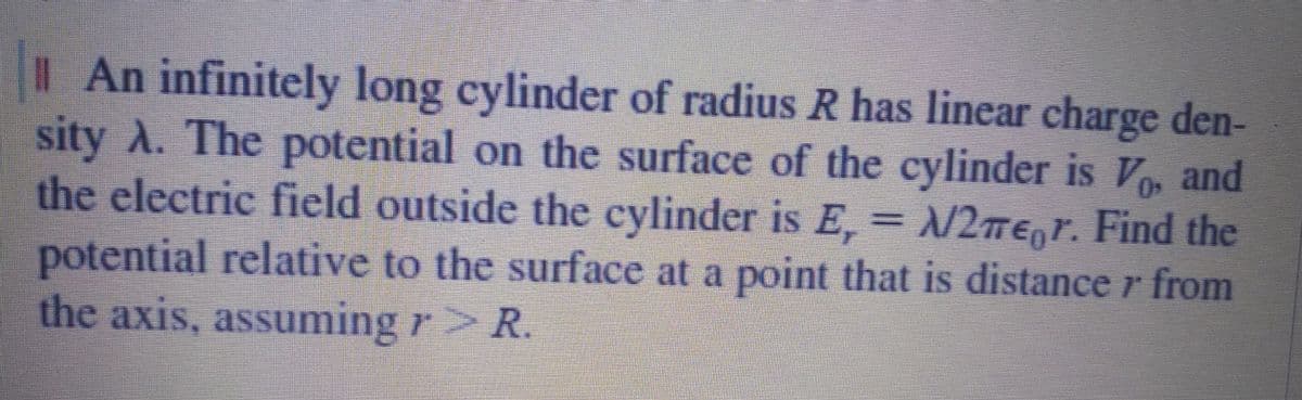 I An infinitely long cylinder of radius R has linear charge den-
sity A. The potential on the surface of the cylinder is V, and
the clectric field outside the cylinder is E=/2me,r. Find the
potential relative to the surface at a point that is distance r from
the axis, assuming r R.
