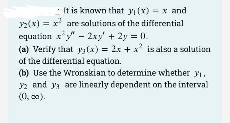: It is known that y (x) = x and
y2(x) = x² are solutions of the differential
equation x²y" – 2xy + 2y 0.
(a) Verify that y3(x) = 2x + x² is also a solution
of the differential equation.
(b) Use the Wronskian to determine whether y1,
y2 and y3 are linearly dependent on the interval
(0, оо).
