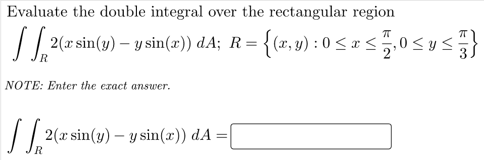 Evaluate the double integral over the rectangular region
2(rsin(y) – y sin(x)) dA; R= {(r,v) : 0 < a<0 sys}
T
|| 2(x sin(y) – y sin(x)) dA; R= {(x, y) : 0 < x <5,0 <ys
3
NOTE: Enter the exact answer.
|| 2(x sin(y) – y sin(x)) dA
R

