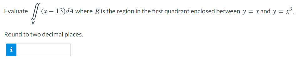 Evaluate
(x – 13)dA where Ris the region in the first quadrant enclosed between y = x and y = x'.
Round to two decimal places.
i
