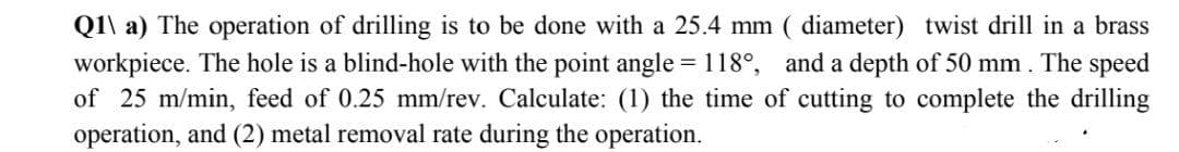 Q1\ a) The operation of drilling is to be done with a 25.4 mm ( diameter) twist drill in a brass
workpiece. The hole is a blind-hole with the point angle = 118°, and a depth of 50 mm . The speed
of 25 m/min, feed of 0.25 mm/rev. Calculate: (1) the time of cutting to complete the drilling
operation, and (2) metal removal rate during the operation.
