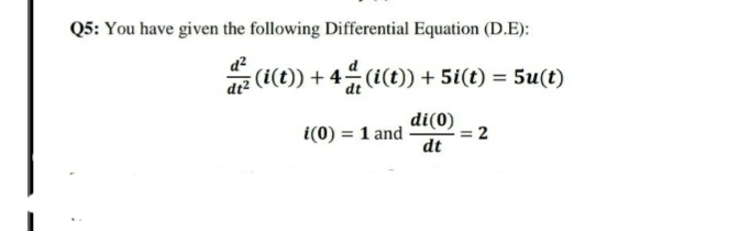 Q5: You have given the following Differential Equation (D.E):
a (i(t)) + 4 (i(t) + 5i(t) = 5u(t)
di(0)
= 2
dt
i(0) = 1 and
