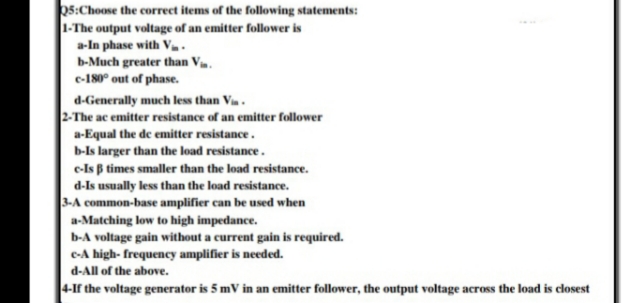 s:Choose the correct items of the following statements:
1-The output voltage of an emitter follower is
a-In phase with V .
b-Much greater than V.
e-180° out of phase.
d-Generally much less than Vin .
2-The ac emitter resistance of an emitter follower
a-Equal the de emitter resistance.
b-Is larger than the load resistance.
e-Is B times smaller than the load resistance.
d-Is usually less than the load resistance.
3-A common-base amplifier can be used when
a-Matching low to high impedance.
b-A voltage gain without a current gain is required.
e-A high- frequency amplifier is needed.
d-All of the above.
4-If the voltage generator is 5 mV in an emitter follower, the output voltage across the load is closest
