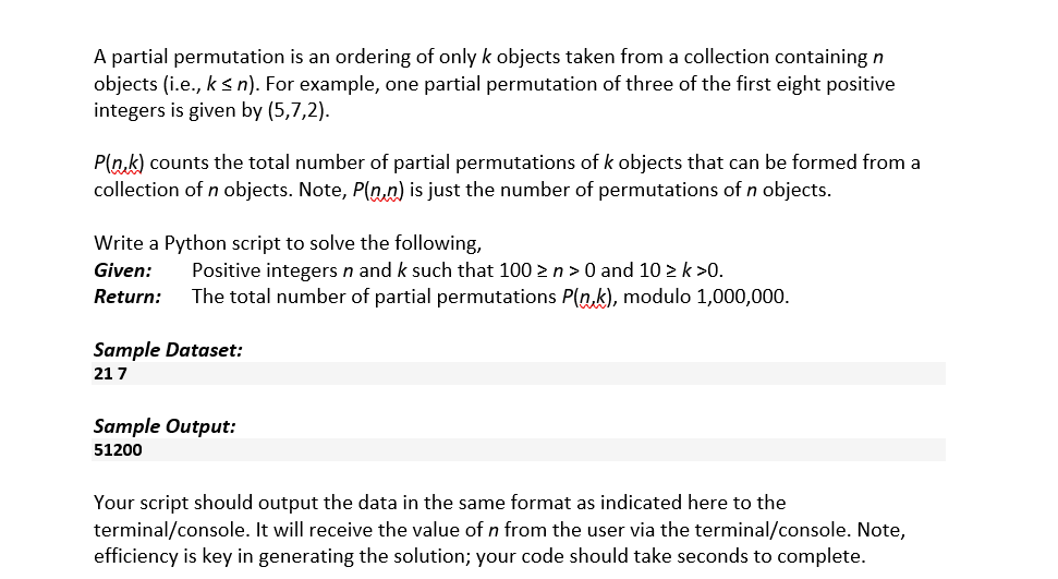 A partial permutation is an ordering of only k objects taken from a collection containing n
objects (i.e., k < n). For example, one partial permutation of three of the first eight positive
integers is given by (5,7,2).
P(n.k) counts the total number of partial permutations of k objects that can be formed from a
collection of n objects. Note, P(n,n) is just the number of permutations of n objects.
Write a Python script to solve the following,
Positive integers n and k such that 100 >n>0 and 10 > k >0.
The total number of partial permutations P(n,k), modulo 1,000,000.
Given:
Return:
Sample Dataset:
21 7
Sample Output:
51200
Your script should output the data in the same format as indicated here to the
terminal/console. It will receive the value of n from the user via the terminal/console. Note,
efficiency is key in generating the solution; your code should take seconds to complete.
