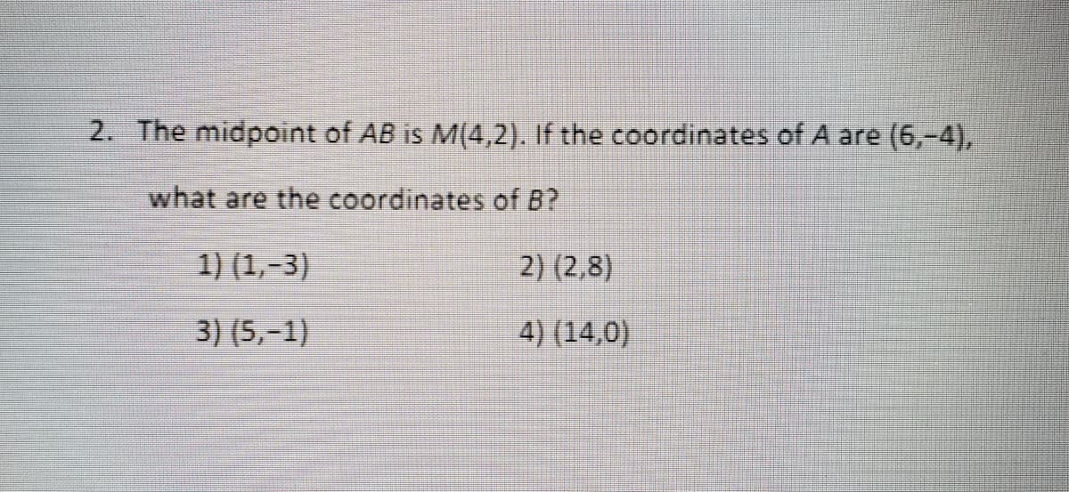 2. The midpoint of AB is M(4,2).. If the coordinates of A are (6,-4),
what are the coordinates of B?
1) (1,-3)
2) (2,8)
3) (5,-1)
4) (14,0)

