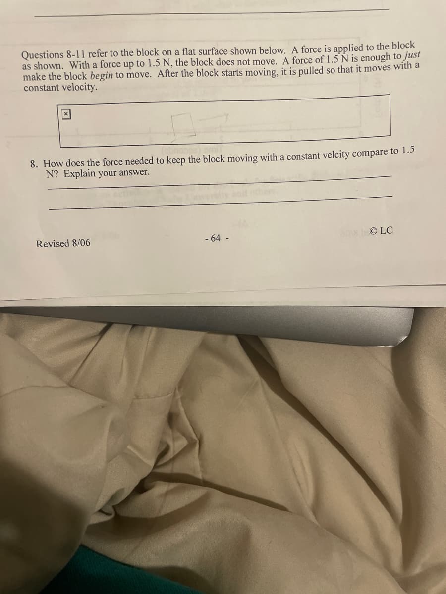 Questions 8-11 refer to the block on a flat surface shown below. A force is applied to the block
as shown. With a force up to 1.5 N, the block does not move. A force of 1.5 N is enough to just
make the block begin to move. After the block starts moving, it is pulled so that it moves with a
constant velocity.
8. How does the force needed to keep the block moving with a constant velcity compare to 1.5
N? Explain your answer.
Revised 8/06
- 64 -
a8bOLC