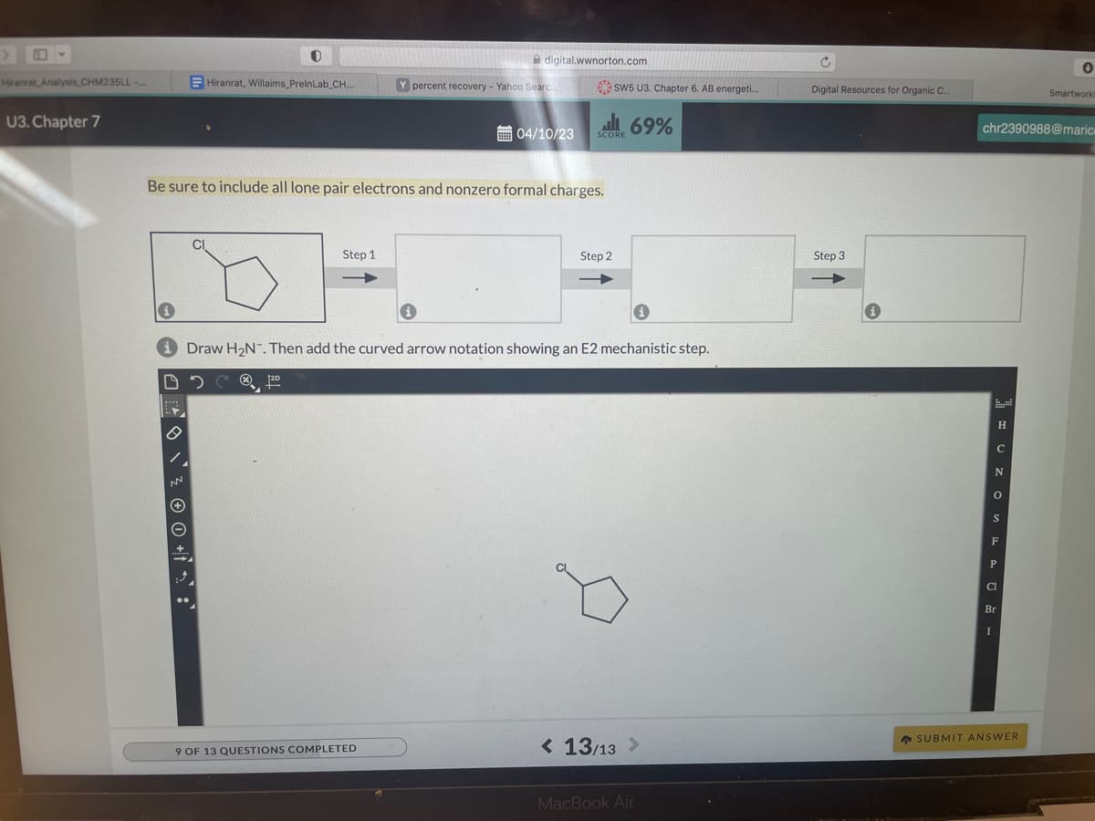 Hiranrat Analysis CHM235LL-...
U3. Chapter 7
19
> \\ ² ® © +²:
O
Hiranrat, Willaims_PrelnLab_CH...
CI
Be sure to include all lone pair electrons and nonzero formal charges.
Step 1
digital.wwnorton.com
Y percent recovery - Yahoo Searc..
9 OF 13 QUESTIONS COMPLETED
04/10/23
SW5 U3. Chapter 6. AB energeti....
69% الى
SCORE
Step 2
Draw H₂N. Then add the curved arrow notation showing an E2 mechanistic step.
12D
< 13/13 >
MacBook Air
Ĉ
Digital Resources for Organic C...
Step 3
H
C
N
0
S
chr2390988@marice
F
P
Cl
Br
I
0
SUBMIT ANSWER
Smartwork!