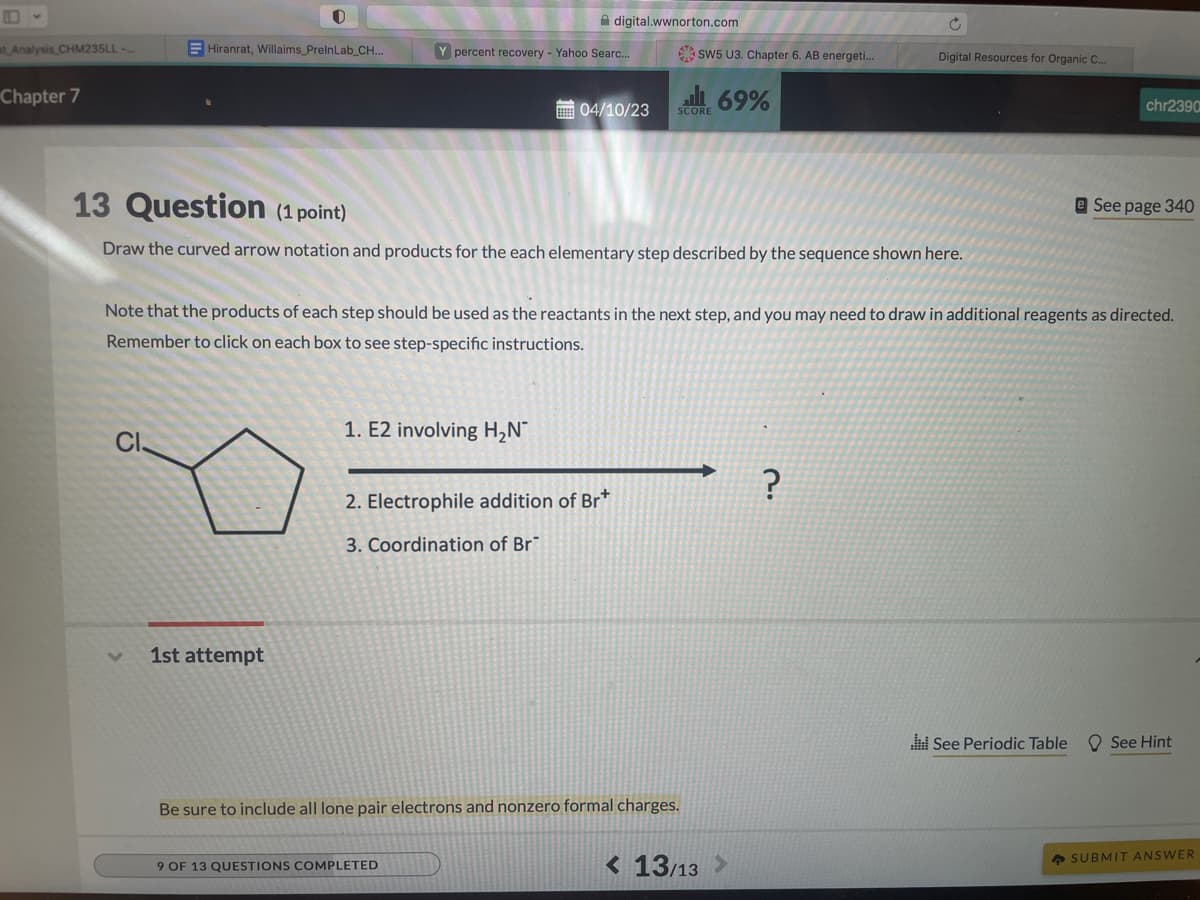 B
at Analysis CHM235LL-...
Chapter 7
Hiranrat, Willaims_PrelnLab_CH...
1st attempt
Y percent recovery - Yahoo Searc...
digital.wwnorton.com
1. E2 involving H₂N
04/10/23
2. Electrophile addition of Br*
3. Coordination of Br
9 OF 13 QUESTIONS COMPLETED
SW5 U3. Chapter 6. AB energeti...
SCORE
13 Question (1 point)
Draw the curved arrow notation and products for the each elementary step described by the sequence shown here.
Be sure to include all lone pair electrons and nonzero formal charges.
69%
Note that the products of each step should be used as the reactants in the next step, and you may need to draw in additional reagents as directed.
Remember to click on each box to see step-specific instructions.
C
< 13/13 >
Digital Resources for Organic C...
?
chr2390
See Periodic Table
e See page 340
See Hint
SUBMIT ANSWER