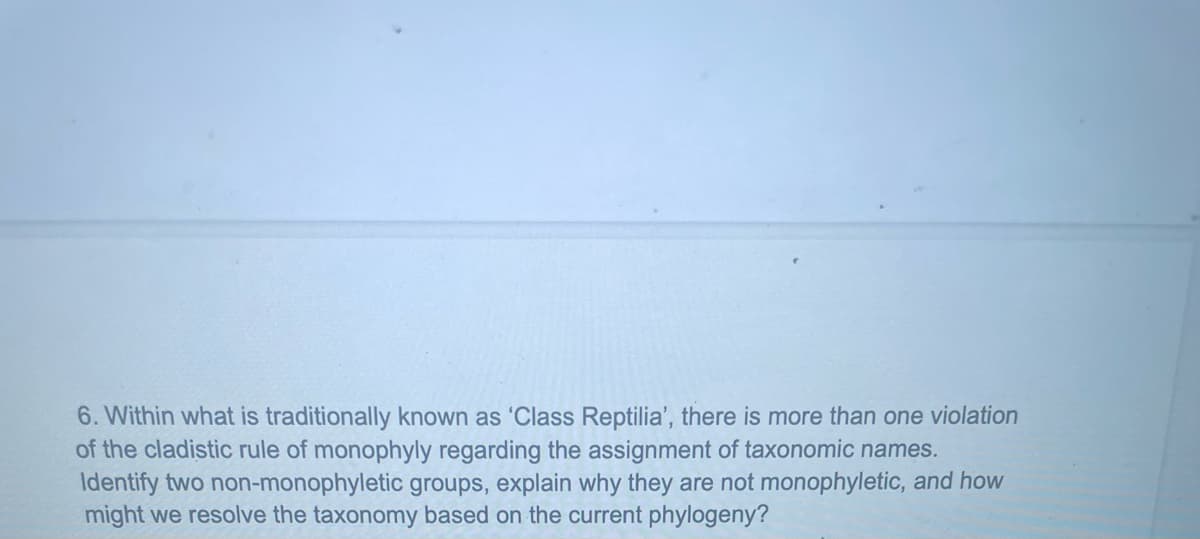 6. Within what is traditionally known as 'Class Reptilia', there is more than one violation
of the cladistic rule of monophyly regarding the assignment of taxonomic names.
Identify two non-monophyletic groups, explain why they are not monophyletic, and how
might we resolve the taxonomy based on the current phylogeny?