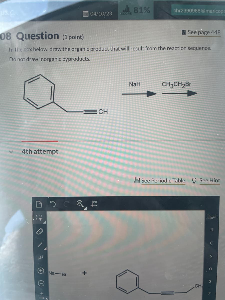 U3. C...
4th attempt
ZOO +1
NN
08 Question (1 point)
In the box below, draw the organic product that will result from the reaction sequence.
Do not draw inorganic byproducts.
2
04/10/23 SCORE
Na-Br
120.
81%
CH
chr2390988@maricopa
NaH
See page 448
CH3CH₂Br
See Periodic Table See Hint
CH₂
H
C
N
O
F