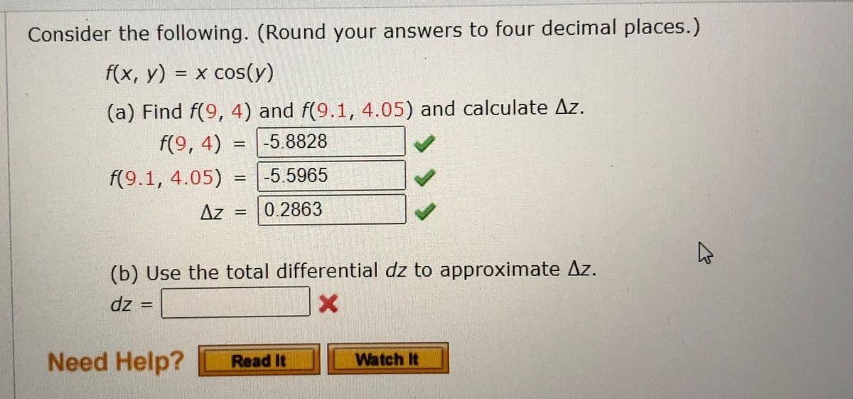 Consider the following. (Round your answers to four decimal places.)
f(x, y) = x cos(y)
(a) Find f(9, 4) and f(9.1, 4.05) and calculate Az.
f(9,4) -5.8828
-5.5965
0.2863
f(9.1, 4.05)
Az
w
(b) Use the total differential dz to approximate Az.
dz =
X
Need Help? Read It
Watch It
A