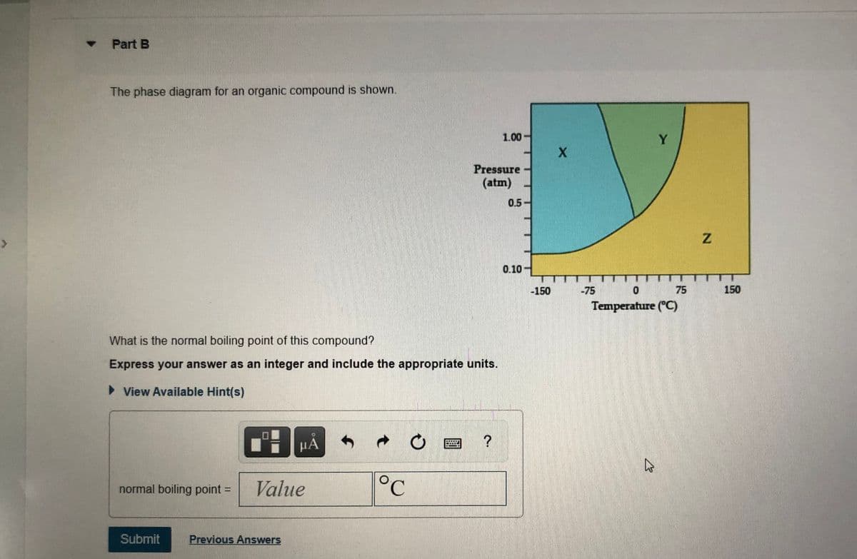 Part B
The phase diagram for an organic compound is shown.
1.00-
Y
Pressure
(atm)
0.5-
0.10 -
-150
-75
75
150
Temperature (°C)
What is the normal boiling point of this compound?
Express your answer as an integer and include the appropriate units.
> View Available Hint(s)
µA
Value
°C
normal boiling point =
Submit
Previous Answers
