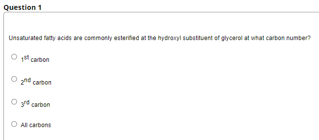 Question 1
Unsaturated fatty acids are commonly esterified at the hydroxyl substituent of glycerol at what carbon number?
1st carbon
2nd carbon
O grd carbon
All carbons
