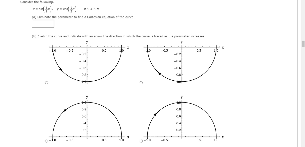 Consider the following.
- sin(0).
co),
X =
y =
(a) Eliminate the parameter to find a Cartesian equation of the curve.
(b) Sketch the curve and indicate with an arrow the direction in which the curve is traced as the parameter increases.
y
y
X
1.0
-0,5
0.5
1lo
1.0
-0.5
0.5
-0.2
-0.2
-0.4
-0.4
-0.6
-0.6
-0.8
-0.8
1.01
y
y
1.0
1.0
0.8
0.8
0.6
0.6
0.4
0.4
0.2
0,2
X
-1.0
-0.5
0.5
1.0
-0.5
0.5
1.0
