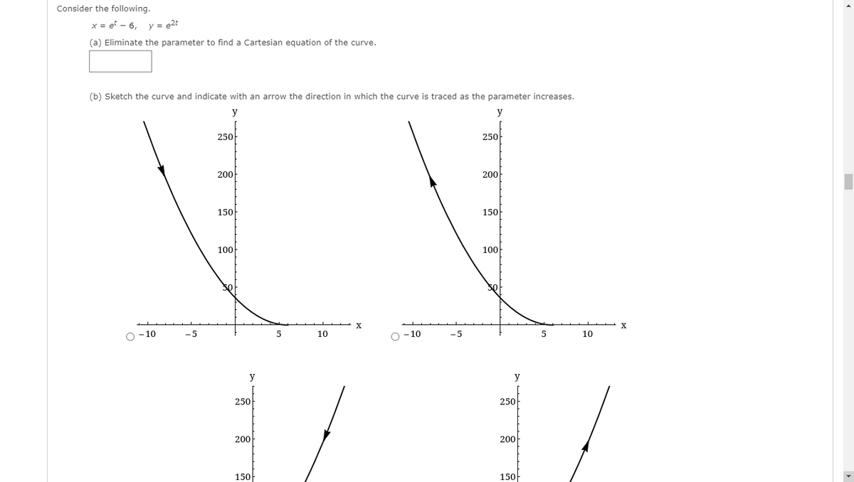 Consider the following.
x = et - 6,
y = e2t
(a) Eliminate the parameter to find a Cartesian equation of the curve.
(b) Sketch the curve and indicate with an arrow the direction in which the curve is traced as the parameter increases.
y
y
250-
250-
200
200
150
150
100
100
X.
O -10
-5
10
O -10
-5
10
y
y
250
250
200
200
150
150
