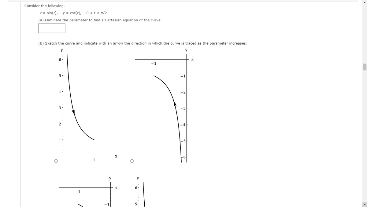 Consider the following.
x = sin(t),
y = csc(t),
0st< T/2
(a) Eliminate the parameter to find a Cartesian equation of the curve.
(b) Sketch the curve and indicate with an arrow the direction in which the curve is traced as the parameter increases.
y
y
-1
4
X
1
y
y
X
6
5
