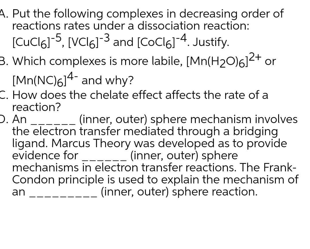 A. Put the following complexes in decreasing order of
reactions rates under a dissociation reaction:
[CuCl6]-5, [VCI6]3 and [CoCl6]-4. Justify.
B. Which complexes is more labile, [Mn(H2O)6]2+ or
[Mn(NC)6]4 and why?
C. How does the chelate effect affects the rate of a
reaction?
D. An
the electron transfer mediated through a bridging
ligand. Marcus Theory was developed as to provide
evidence for
mechanisms in electron transfer reactions. The Frank-
Condon principle is used to explain the mechanism of
(inner, outer) sphere mechanism involves
(inner, outer) sphere
an
(inner, outer) sphere reaction.

