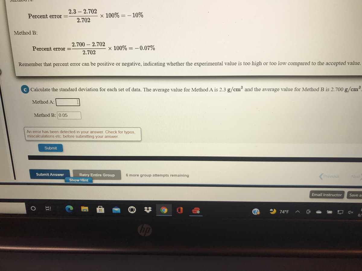 2.3 – 2.702
Percent error =
x 100% = - 10%
2.702
Method B:
2.700 - 2.702
Percent error =
x 100% = - 0.07%
2.702
Remember that percent error can be positive or negative, indicating whether the experimental value is too high or too low compared to the accepted value.
c Calculate the standard deviation for each set of data. The average value for Method A is 2.3 g/cm and the average value for Method B is 2.700 g/cm.
Method A:
Method B: 0.05
An error has been detected in your answer. Check for typos,
miscalculations etc. before submitting your answer.
Submit
Submit Answer
Retry Entire Group
Show Hint
6 more group attempts remaining
Previous
Next
Email Instructor
Save a
74°F
8/-
