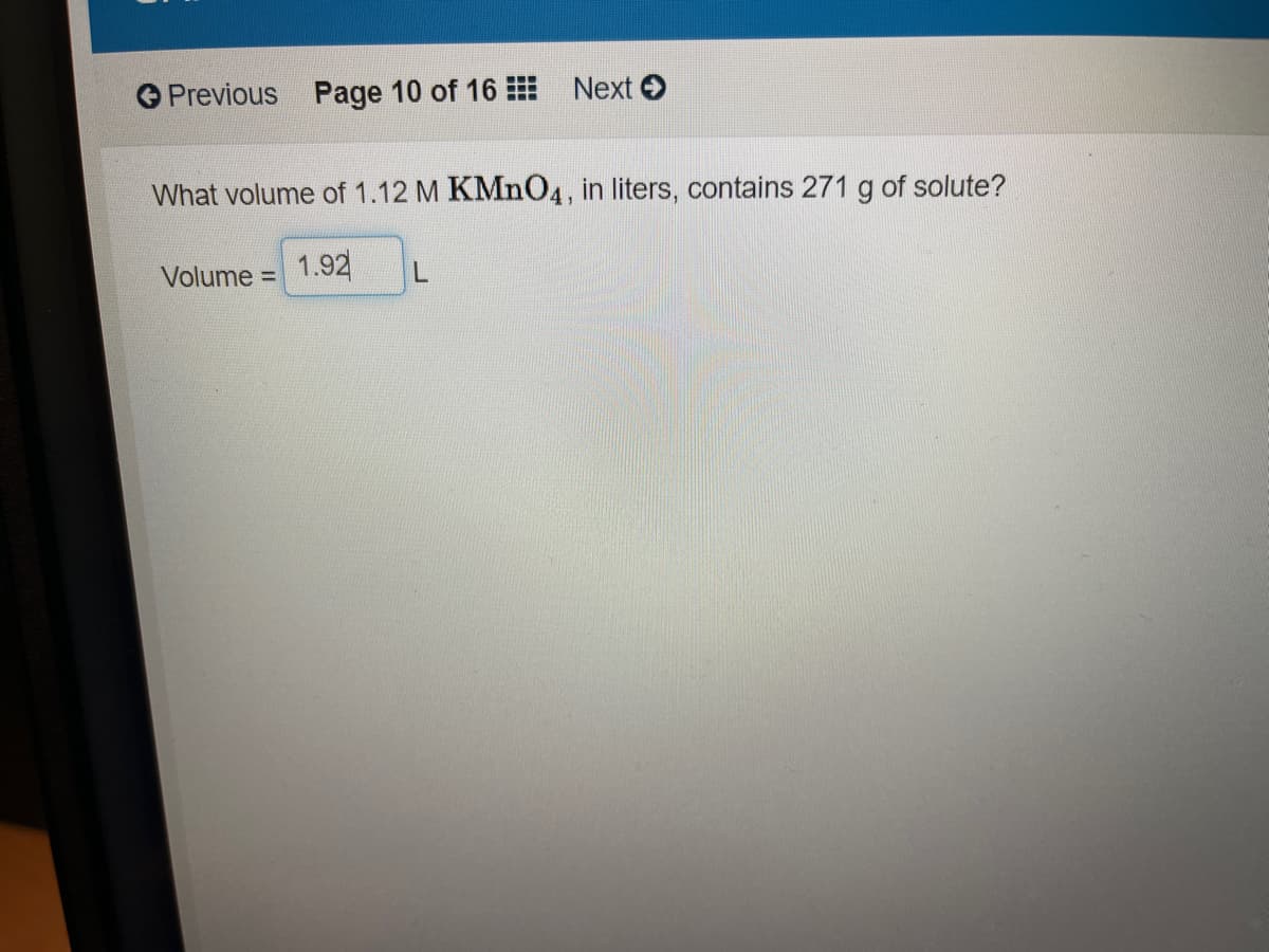 O Previous Page 10 of 16
Next O
What volume of 1.12 M KMnO4, in liters, contains 271 g of solute?
Volume =
1.92
