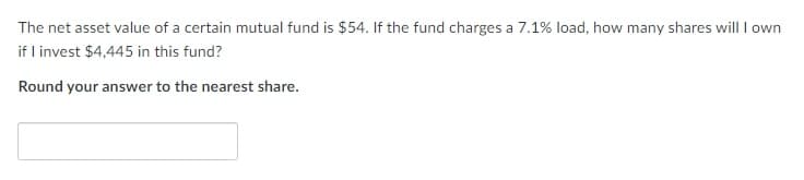 The net asset value of a certain mutual fund is $54. If the fund charges a 7.1% load, how many shares will I own
if I invest $4,445 in this fund?
Round your answer to the nearest share.