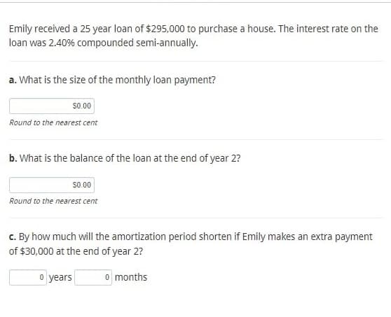 Emily received a 25 year loan of $295,000 to purchase a house. The interest rate on the
loan was 2.40% compounded semi-annually.
a. What is the size of the monthly loan payment?
$0.00
Round to the nearest cent
b. What is the balance of the loan at the end of year 2?
$0.00
Round to the nearest cent
c. By how much will the amortization period shorten if Emily makes an extra payment
of $30,000 at the end of year 2?
o years
o months