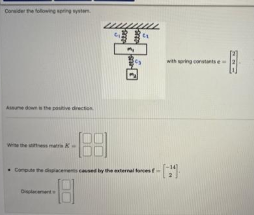Consider the following spring system.
Assume down is the positive direction.
Write the stiffness matrix A
188
Displacement
www
my
SE
(₂
• Compute the displacements caused by the external forces f
with spring constants e
E