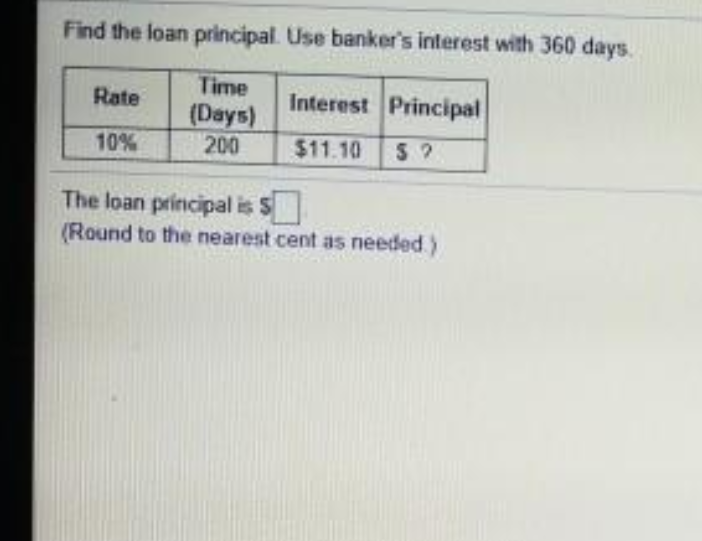 Find the loan principal. Use banker's interest with 360 days.
Time
(Days)
200
Rate
Interest Principal
10%
$11.10
The loan principal is S
(Round to the nearest cent as needed)
