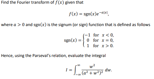 Find the Fourier transform of f(x) given that
f(x) = sgn(x)e¬aļx|,
where a > 0 and sgn(x) is the signum (or sign) function that is defined as follows
(-1 for x < 0,
sgn(x) =} 0 for x = 0,
1 for x> 0.
Hence, using the Parseval's relation, evaluate the integral
w2
I =
-o (a² + w²)²
dw.
