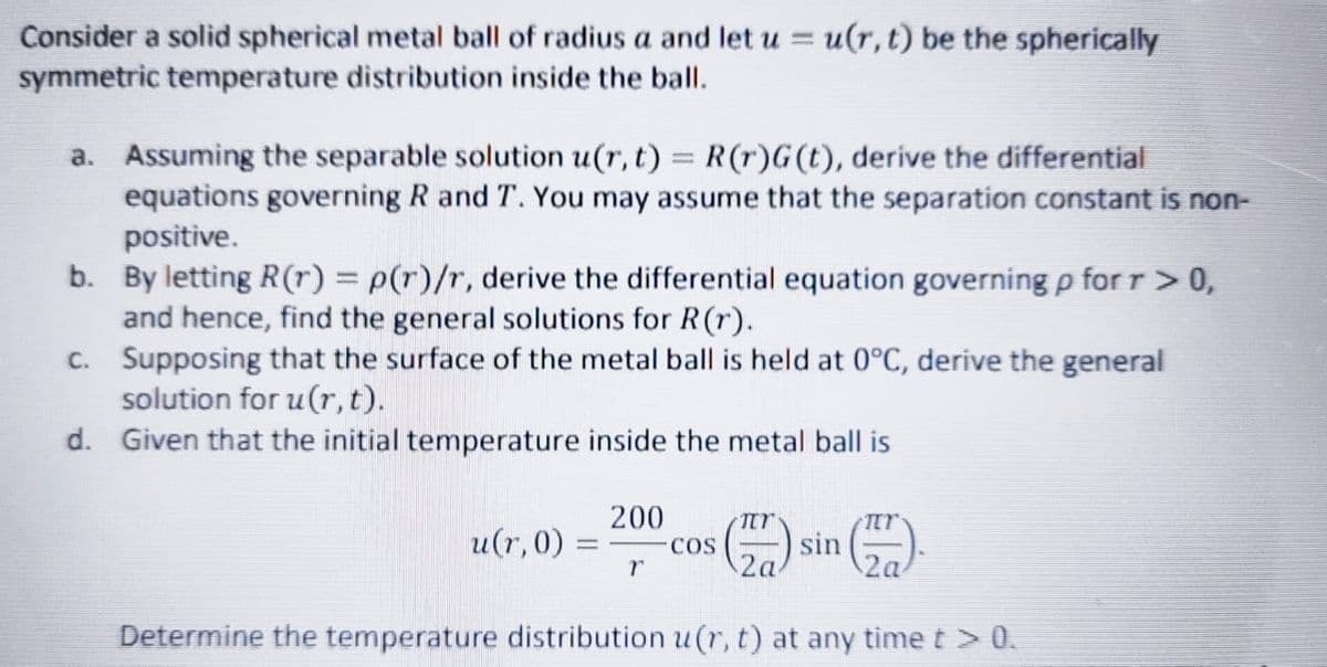 Consider a solid spherical metal ball of radius a and let u = u(r, t) be the spherically
symmetric temperature distribution inside the ballI.
a. Assuming the separable solution u(r, t) = R(r)G (t), derive the differential
equations governing R and T. You may assume that the separation constant is non-
positive.
b. By letting R(r) = p(r)/r, derive the differential equation governing p for r>0,
and hence, find the general solutions for R(r).
c. Supposing that the surface of the metal ball is held at 0°C, derive the general
solution for u(r, t).
d. Given that the initial temperature inside the metal ball is
200
u(r, 0)
COS
sin
2a
Determine the temperature distribution u(r, t) at any time t > 0.
