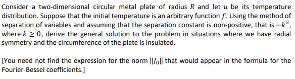 Consider a two-dimensional circular metal plate of radius R and let u be its temperature
distribution. Suppose that the initial temperature is an arbitrary function f. Using the method of
separation of variables and assuming that the separation constant is non-positive, that is -k?,
where k > 0, derive the general solution to the problem in situations where we have radial
symmetry and the circumference of the plate is insulated.
[You need not find the expression for the norm ||Jo|| that would appear in the formula for the
Fourier-Bessel coefficients.)
