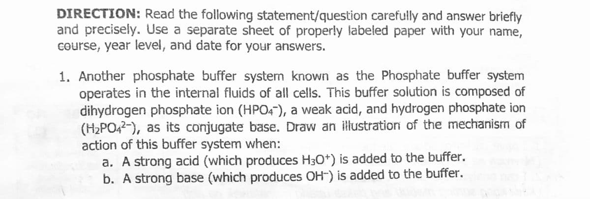 DIRECTION: Read the following statement/question carefully and answer briefly
and precisely. Use a separate sheet of properly labeled paper with your name,
course, year level, and date for your answers.
1. Another phosphate buffer system known as the Phosphate buffer system
operates in the internal fluids of all cells. This buffer solution is composed of
dihydrogen phosphate ion (HPO4), a weak acid, and hydrogen phosphate ion
(H2PO42-), as its conjugate base. Draw an illustration of the mechanism of
action of this buffer system when:
a. A strong acid (which produces H30*) is added to the buffer.
b. A strong base (which produces OH-) is added to the buffer.
