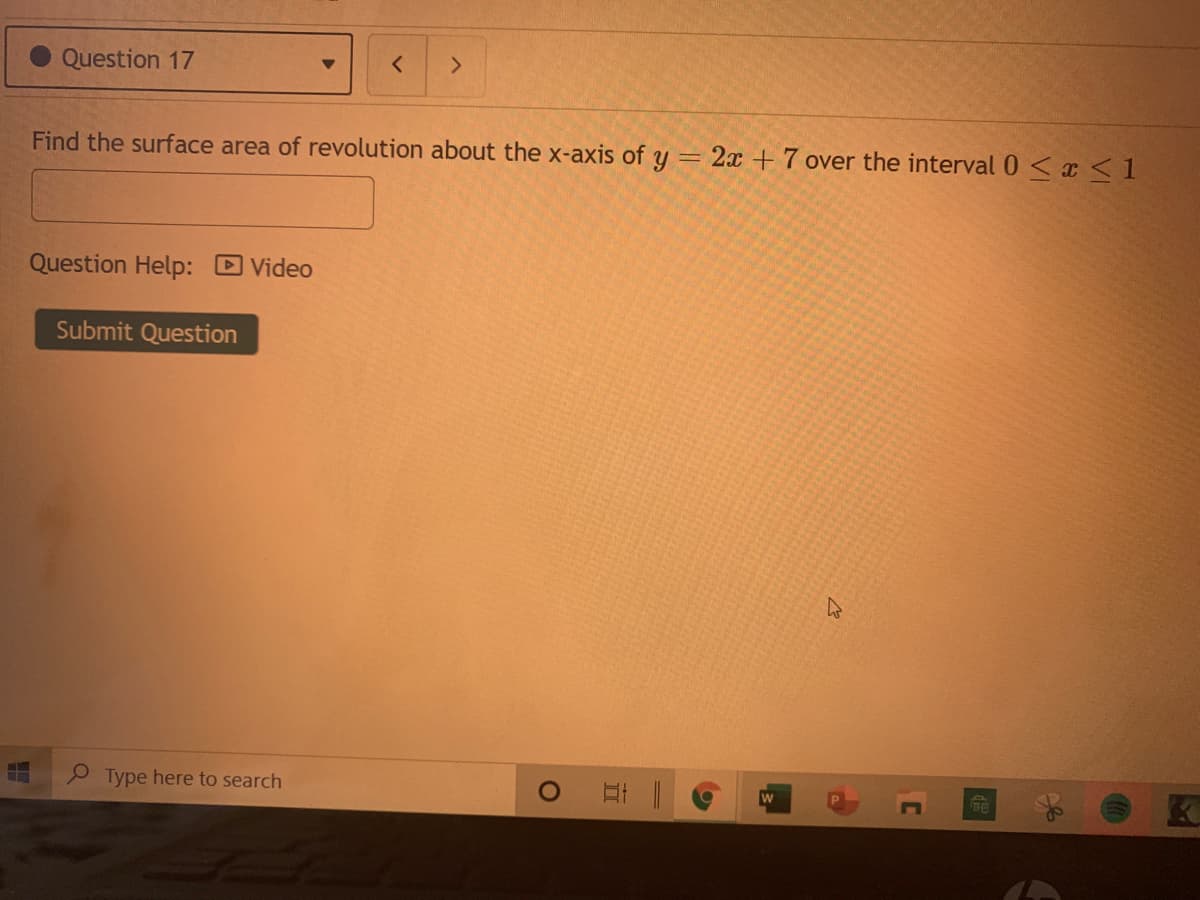 Question 17
Find the surface area of revolution about the x-axis of y = 2x + 7 over the interval 0 < x <1
Question Help: Video
Submit Question
P Type here to search
