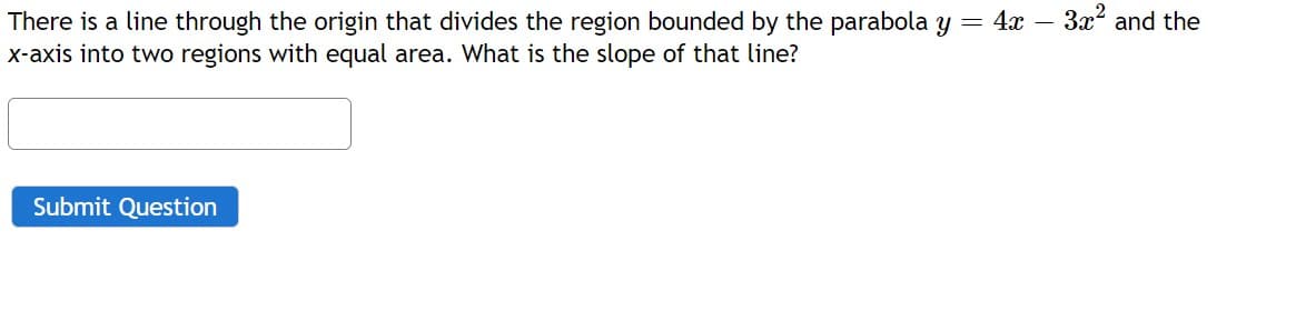 There is a line through the origin that divides the region bounded by the parabola y = 4x – 3x and the
x-axis into two regions with equal area. What is the slope of that line?
Submit Question
