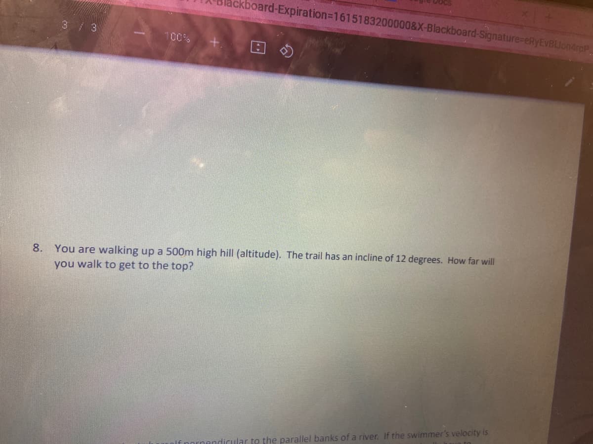ckboard-Expiration3D1615183200000&X-Blackboard-Signature%-eRyEVBLJon4rpP.
3/3
100%
You are walking up a 500m high hill (altitude). The trail has an incline of 12 degrees. How far will
you walk to get to the top?
8.
dicular t the parallel banks of a river. If the swimmer's velocity is
