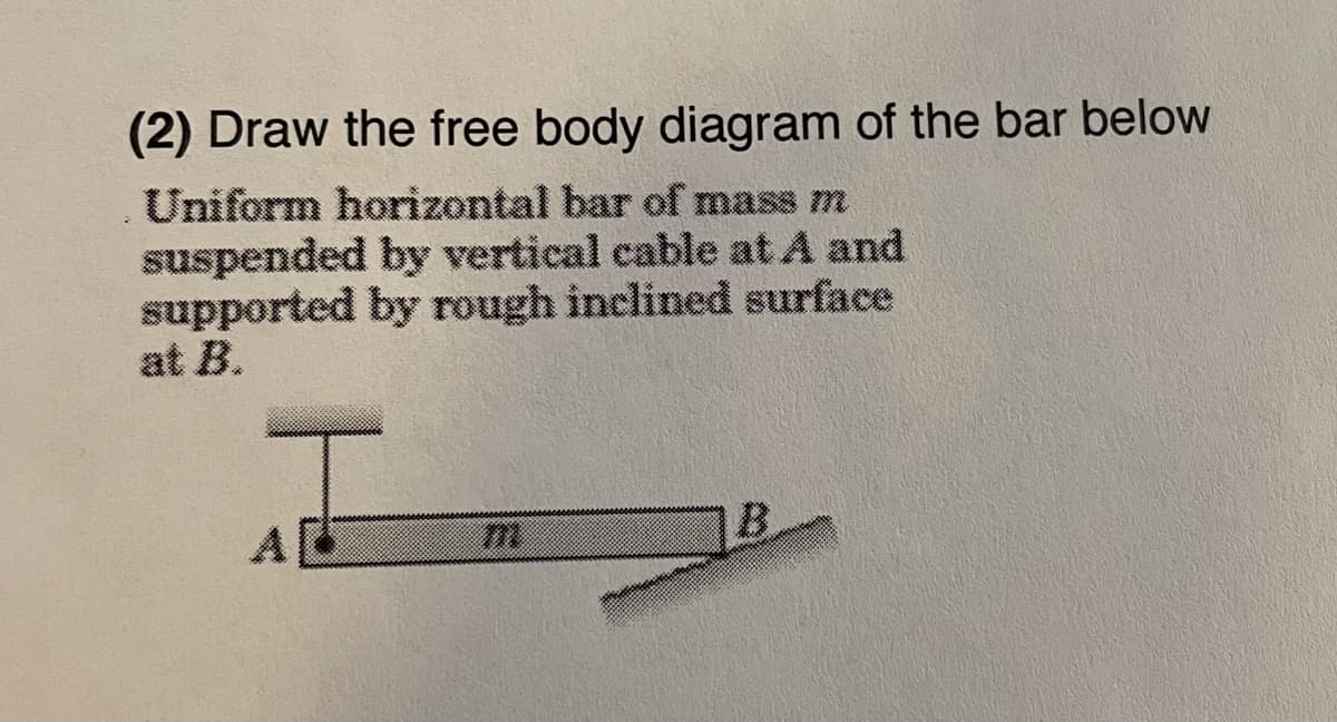 (2) Draw the free body diagram of the bar below
Uniform horizontal bar of mass m
suspended by vertical cable at A and
supported by rough inclined surface
at B.
B.
