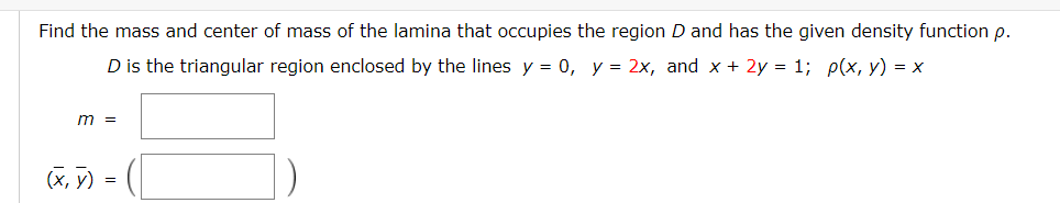 Find the mass and center of mass of the lamina that occupies the region D and has the given density function p.
D is the triangular region enclosed by the lines y = 0, y = 2x, and x + 2y = 1; p(x, y) = x
m =
(X, y)
