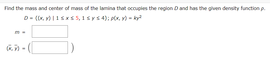 Find the mass and center of mass of the lamina that occupies the region D and has the given density function p.
D = {(x, y) | 1<x< 5, 1 < y s 4}; p(x, y) = ky2
m =
(X, 7) =
(x, y)
