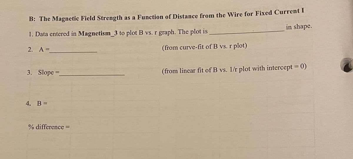 B: The Magnetic Field Strength as a Function of Distance from the Wire for Fixed Current I
1. Data entered in Magnetism_3 to plot B vs. r graph. The plot is
in shape.
2. A =
3. Slope=_
4. B =
% difference =
(from curve-fit of B vs. r plot)
(from linear fit of B vs. 1/r plot with intercept = 0)