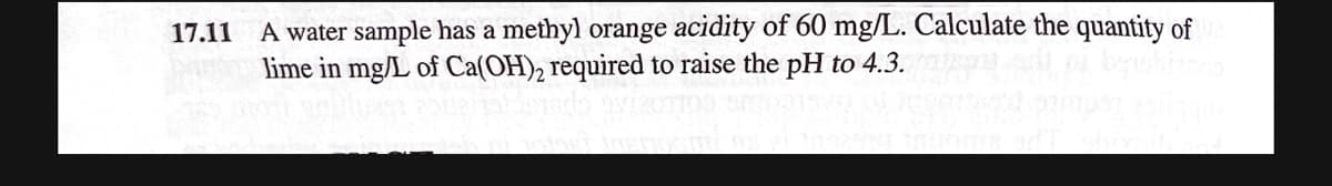 17.11
A water sample has a methyl orange acidity of 60 mg/L. Calculate the quantity of
lime in mg/L of Ca(OH)2 required to raise the pH to 4.3.
