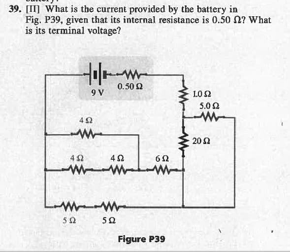 39. [II] What is the current provided by the battery in
Fig. P39, given that its internal resistance is 0.50 Ω? What
is its terminal voltage?
Μ
5Ω
team
0.50 Ω
9 V
4Ω
4Ω
${
4Ω
5Ω
6Ω
W
Figure P39
10 Ω
5.0 Ω
20 Ω