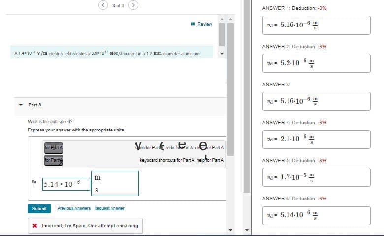 Part A
A 1.4x10-3 V/m electric field creates a 3.5x1017 elec/s current in a 1.2-mm-diameter aluminum
14
<
What is the drift speed?
Express your answer with the appropriate units.
for PA
for Party
5.14.10-6
3 of 6
m
S
Submit Previous Answers Request Answer
Review
* Incorrect, Try Again; One attempt remaining
do for Part redo foart A reor Part A
keyboard shortcuts for Part A help for Part A
ANSWER 1: Deduction: -3%
va 5.16-10-6 m
S
ANSWER 2: Deduction: -3%
Ud= 5.2.10
ANSWER 3:
6 m
S
vd 5.16-10 6 m
S
ANSWER 4: Deduction: -3%
Ud= 2.1-10-6 m
S
ANSWER 5: Deduction: -3%
vd = 1.7-10-5 m
S
ANSWER 6: Deduction: -3%
va 5.14-10
6 m
