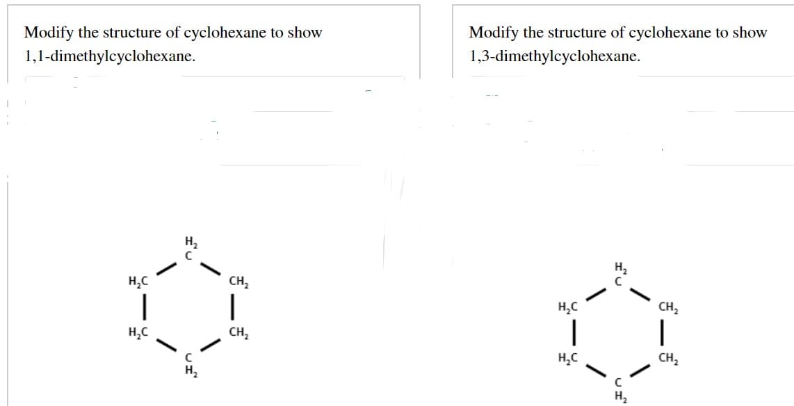 Modify the structure of cyclohexane to show
1,1-dimethylcyclohexane.
H₂C
1
H₂C
CH₂
CH₂
Modify the structure of cyclohexane to show
1,3-dimethylcyclohexane.
H₂C
|
H₂C
UI
CH₂
1
CH₂