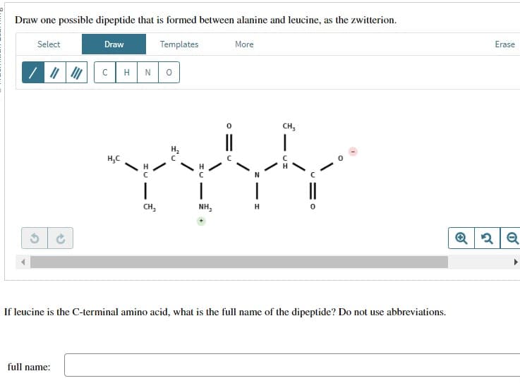 Draw one possible dipeptide that is formed between alanine and leucine, as the zwitterion.
Select
Draw
Templates
с
HN
о
46
H₂C
|
More
CH,
NH,
H
3
CH3
If leucine is the C-terminal amino acid, what is the full name of the dipeptide? Do not use abbreviations.
full name:
Erase
Q2 Q