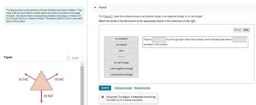 The figures show cross sections of three-dimensional closed surfaces. They
have a flat top and bottom surface above and below the plane of the page.
However, the electric field is everywhere parallel to the page, so there is no
flux through the top or bottom surface. The electric field is uniform over each
face of the surface.
Figure
10 N/C
10 N/C
10 N/C
< 2 of 2 >
▾ Part B
For (Figure 2), does the surface enclose a net positive charge, a net negative charge, or no net charge?
Match the words in the left column to the appropriate blanks in the sentences on the right.
Submit
an outward
an inward
zero
no net charge
a net negative charge
a net positive charge
There is
flux through each side of the surface, which indicates that there is
enclosed in this surface.
Previous Answers Request Answer
X Incorrect; Try Again; 4 attempts remaining
You filled in 2 of 2 blanks incorrectly.
Reset Help