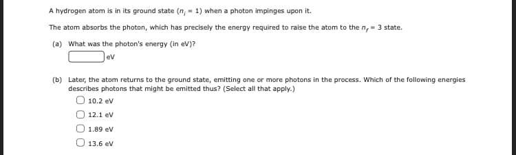 A hydrogen atom is in its ground state (n, - 1) when a photon impinges upon it.
The atom absorbs the photon, which has precisely the energy required to raise the atom to the n,- 3 state.
(a) What was the photon's energy (in ev)?
ev
(b) Later, the atom returns to the ground state, emitting one or more photons in the process. Which of the following energies
describes photons that might be emitted thus? (Select all that apply.)
10.2 ev
12.1 ev
1.89 ev
O 13.6 ev
