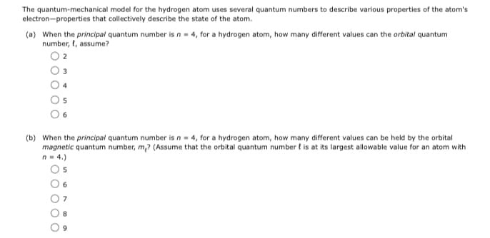 The quantum-mechanical model for the hydrogen atom uses several quantum numbers to describe various properties of the atom's
electron-properties that collectively describe the state of the atom.
(a) When the principal quantum number is n- 4, for a hydrogen atom, how many different values can the orbital quantum
number, t, assume?
3
6.
(b) When the principal quantum number is n- 4, for a hydrogen atom, how many different values can be held by the orbital
magnetic quantum number, m,? (Assume that the orbital quantum number t is at its largest allowable value for an atom with
n- 4.)
O5
6.

