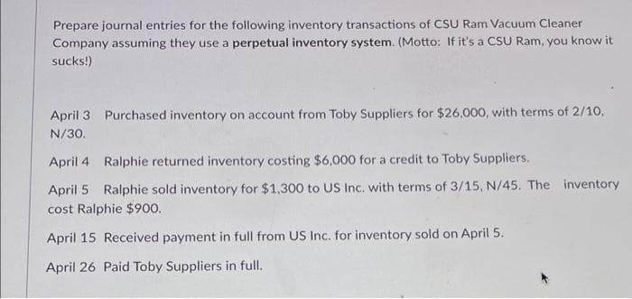 Prepare journal entries for the following inventory transactions of CSU Ram Vacuum Cleaner
Company assuming they use a perpetual inventory system. (Motto: If it's a CSU Ram, you know it
sucks!)
April 3 Purchased inventory on account from Toby Suppliers for $26,000, with terms of 2/10,
N/30.
April 4 Ralphie returned inventory costing $6,000 for a credit to Toby Suppliers.
April 5 Ralphie sold inventory for $1,300 to US Inc. with terms of 3/15, N/45. The inventory
cost Ralphie $900.
April 15 Received payment in full from US Inc. for inventory sold on April 5.
April 26 Paid Toby Suppliers in full.