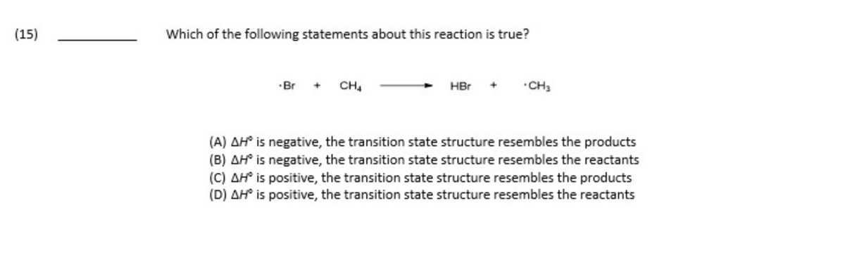 (15)
Which of the following statements about this reaction is true?
-Br
CH4
HBr
.CH3
(A) AH® is negative, the transition state structure resembles the products
(B) AH is negative, the transition state structure resembles the reactants
(C) AH' is positive, the transition state structure resembles the products
(D) AH® is positive, the transition state structure resembles the reactants