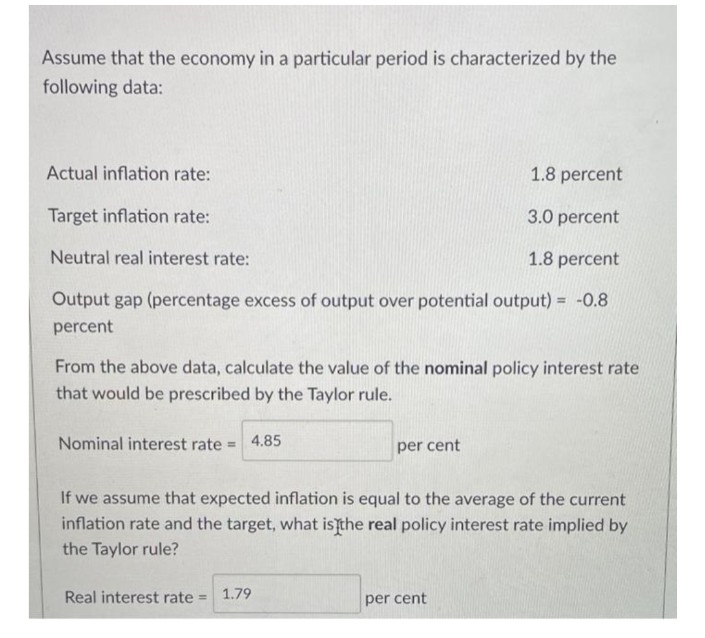 Assume that the economy in a particular period is characterized by the
following data:
Actual inflation rate:
1.8 percent
Target inflation rate:
3.0 percent
Neutral real interest rate:
1.8 percent
Output gap (percentage excess of output over potential output) = -0.8
percent
From the above data, calculate the value of the nominal policy interest rate
that would be prescribed by the Taylor rule.
Nominal interest rate= 4.85
per cent
If we assume that expected inflation is equal to the average of the current
inflation rate and the target, what is the real policy interest rate implied by
the Taylor rule?
Real interest rate =
1.79
per cent